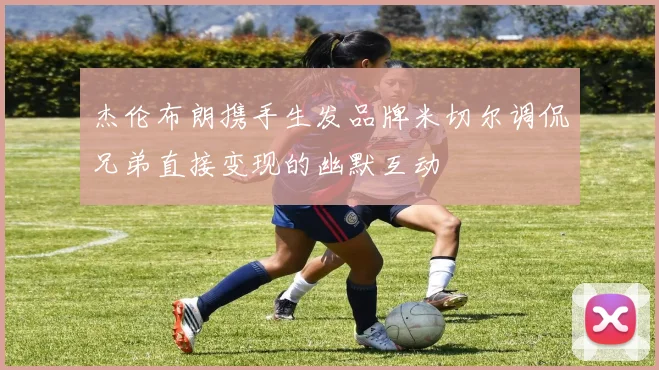杰伦布朗携手生发品牌米切尔调侃兄弟直接变现的幽默互动