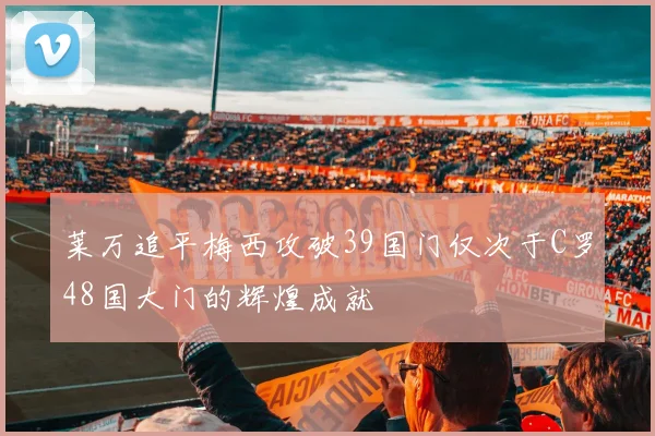 莱万追平梅西攻破39国门仅次于C罗48国大门的辉煌成就