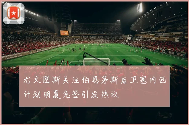 尤文图斯关注伯恩茅斯后卫塞内西计划明夏免签引发热议