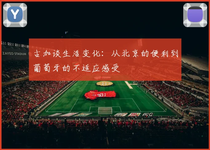 古加谈生活变化：从北京的便利到葡萄牙的不适应感受