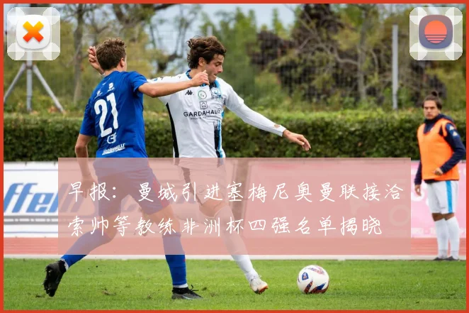 早报：曼城引进塞梅尼奥曼联接洽索帅等教练非洲杯四强名单揭晓