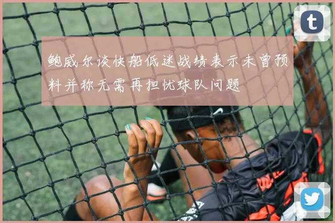 鲍威尔谈快船低迷战绩表示未曾预料并称无需再担忧球队问题