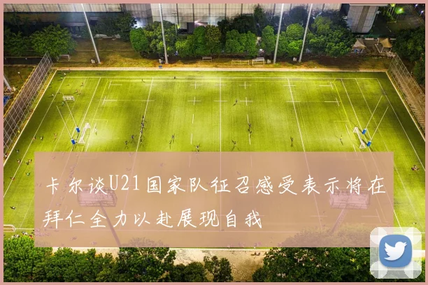 卡尔谈U21国家队征召感受表示将在拜仁全力以赴展现自我