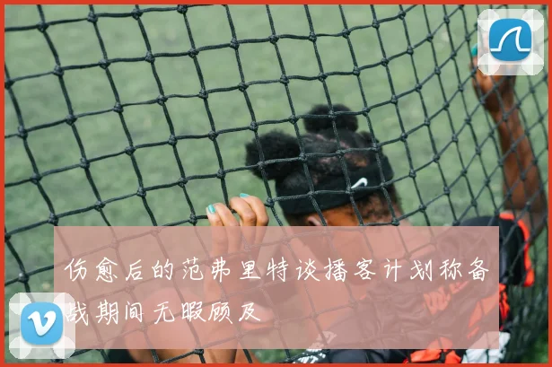 伤愈后的范弗里特谈播客计划称备战期间无暇顾及