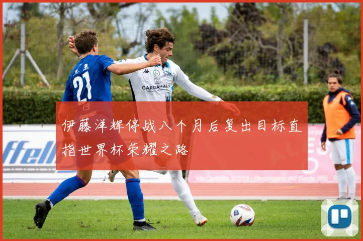 伊藤洋辉停战八个月后复出目标直指世界杯荣耀之路