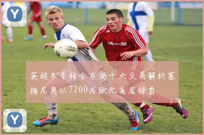 英超冬季转会市场十大交易解析塞梅尼奥以7200万欧元高居榜首