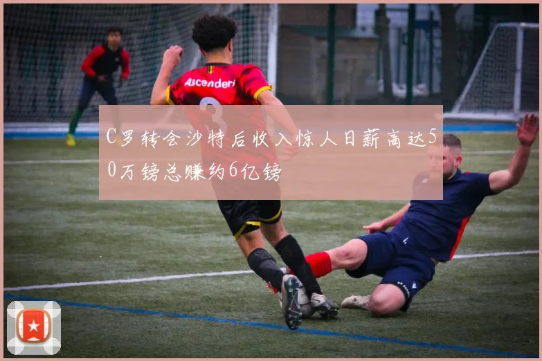 C罗转会沙特后收入惊人日薪高达50万镑总赚约6亿镑