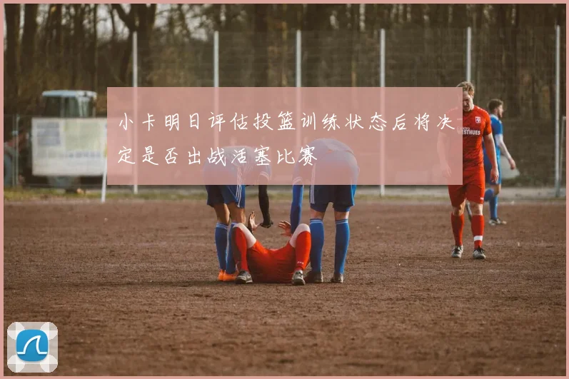 小卡明日评估投篮训练状态后将决定是否出战活塞比赛