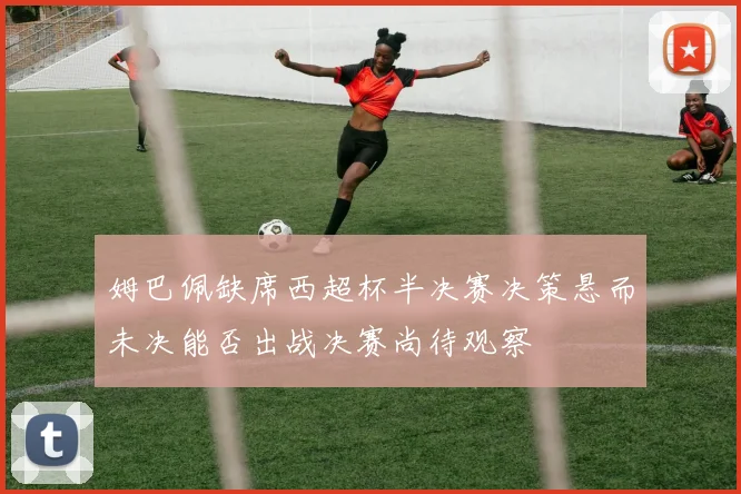 姆巴佩缺席西超杯半决赛决策悬而未决能否出战决赛尚待观察