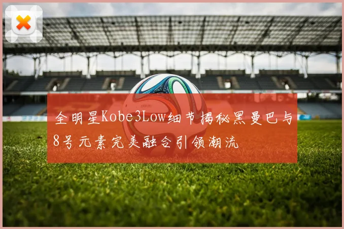 全明星Kobe3Low细节揭秘黑曼巴与8号元素完美融合引领潮流