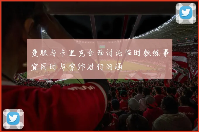 曼联与卡里克会面讨论临时教练事宜同时与索帅进行沟通