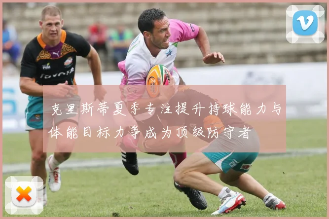 克里斯蒂夏季专注提升持球能力与体能目标力争成为顶级防守者
