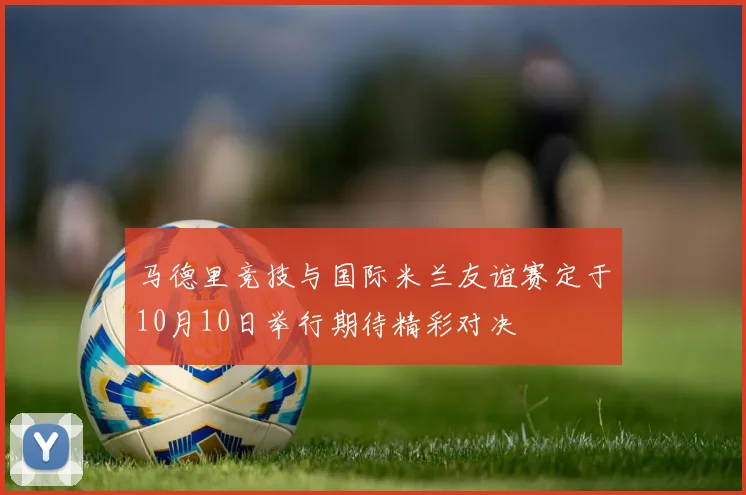 马德里竞技与国际米兰友谊赛定于10月10日举行期待精彩对决