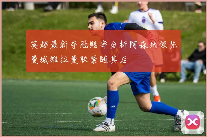 英超最新夺冠赔率分析阿森纳领先曼城维拉曼联紧随其后