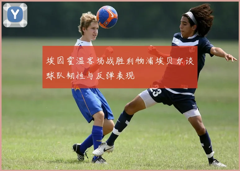 埃因霍温客场战胜利物浦埃贝尔谈球队韧性与反弹表现