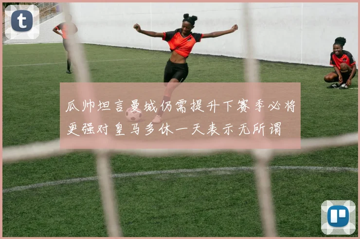 瓜帅坦言曼城仍需提升下赛季必将更强对皇马多休一天表示无所谓