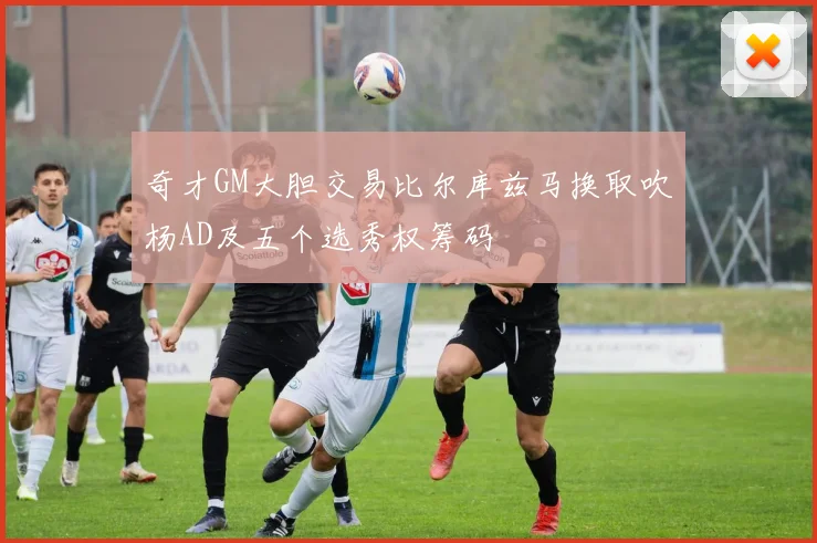 奇才GM大胆交易比尔库兹马换取吹杨AD及五个选秀权筹码