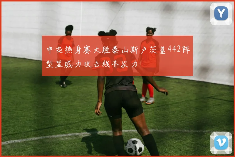 申花热身赛大胜泰山斯卢茨基442阵型显威力攻击线齐发力