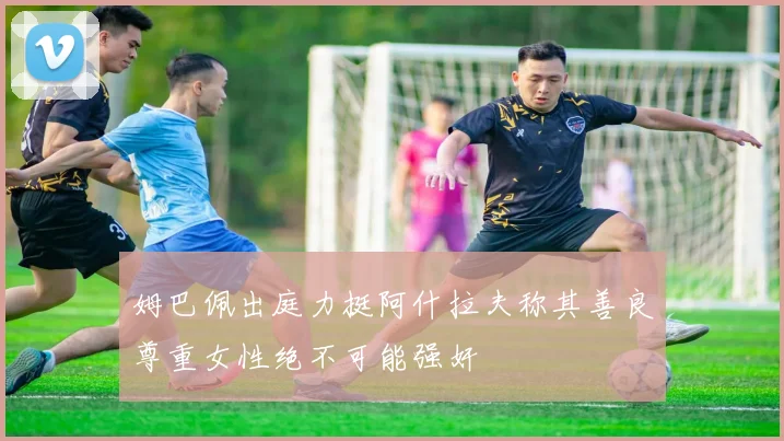 姆巴佩出庭力挺阿什拉夫称其善良尊重女性绝不可能强奸