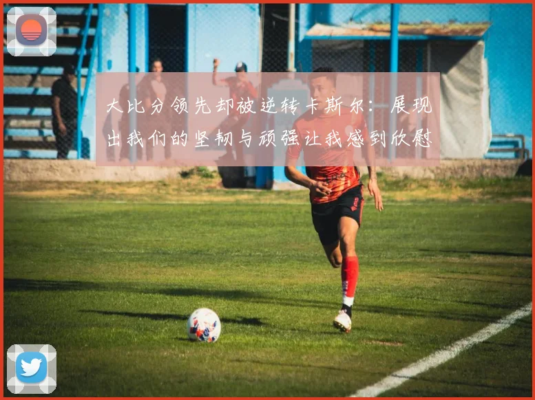 大比分领先却被逆转卡斯尔：展现出我们的坚韧与顽强让我感到欣慰