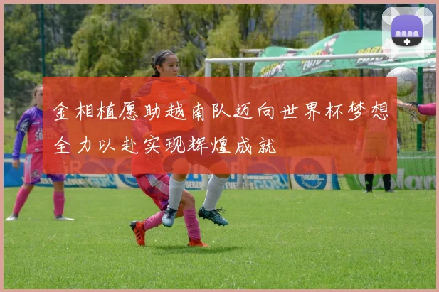 金相植愿助越南队迈向世界杯梦想全力以赴实现辉煌成就