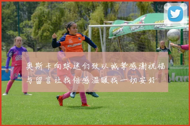 奥斯卡向球迷们致以诚挚感谢祝福与留言让我倍感温暖我一切安好