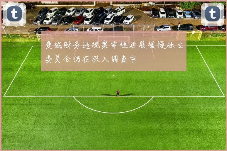 曼城财务违规案审理进展缓慢独立委员会仍在深入调查中