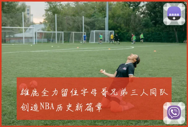 雄鹿全力留住字母哥兄弟三人同队创造NBA历史新篇章