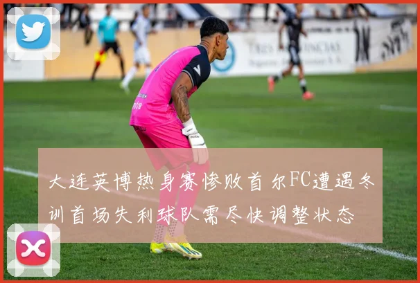 大连英博热身赛惨败首尔FC遭遇冬训首场失利球队需尽快调整状态