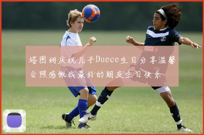 塔图姆庆祝儿子Duece生日分享温馨合照感慨我最好的朋友生日快乐