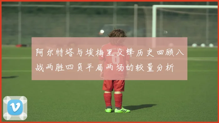 阿尔特塔与埃梅里交锋历史回顾八战两胜四负平局两场的较量分析