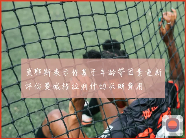 莫耶斯表示将基于年龄等因素重新评估曼城格拉利什的买断费用