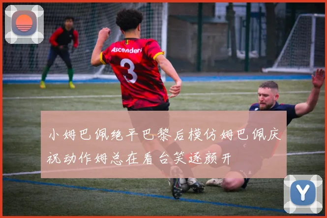 小姆巴佩绝平巴黎后模仿姆巴佩庆祝动作姆总在看台笑逐颜开