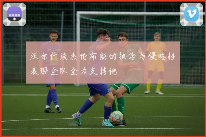 沃尔什谈杰伦布朗的执念与侵略性表现全队全力支持他