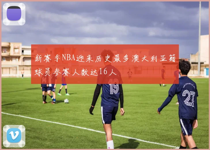 新赛季NBA迎来历史最多澳大利亚籍球员参赛人数达16人