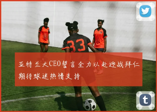 亚特兰大CEO誓言全力以赴迎战拜仁期待球迷热情支持